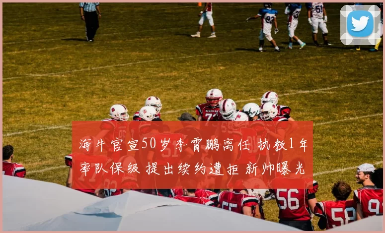 海牛官宣50岁李霄鹏离任 执教1年率队保级 提出续约遭拒 新帅曝光