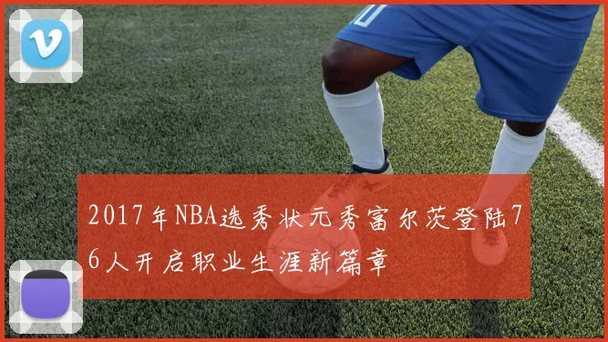 2017年NBA选秀状元秀富尔茨登陆76人开启职业生涯新篇章