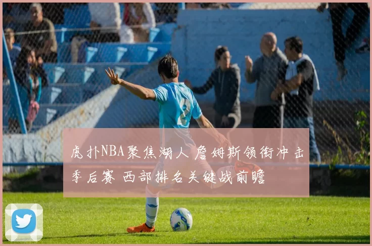 虎扑NBA聚焦湖人 詹姆斯领衔冲击季后赛 西部排名关键战前瞻