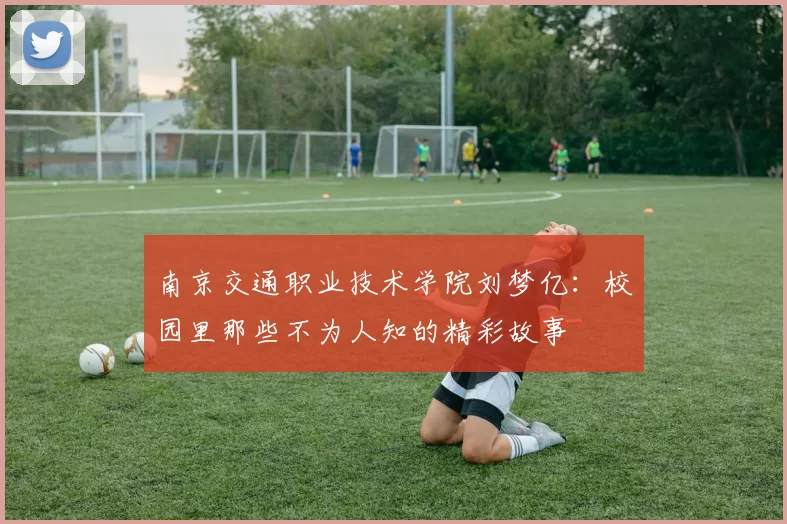南京交通职业技术学院刘梦亿：校园里那些不为人知的精彩故事
